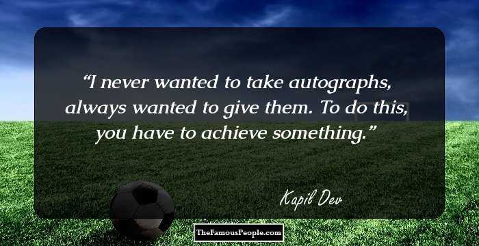 I never wanted to take autographs, always wanted to give them. To do this, you have to achieve something.