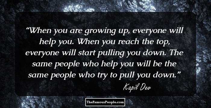 When you are growing up, everyone will help you. When you reach the top, everyone will start pulling you down. The same people who help you will be the same people who try to pull you down.