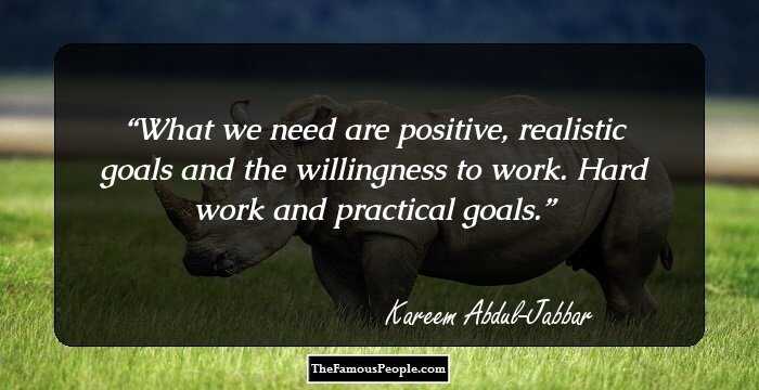 What we need are positive, realistic goals and the willingness to work. Hard work and practical goals.