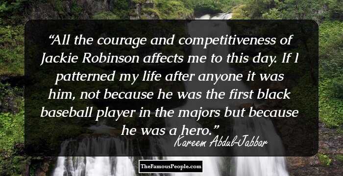 All the courage and competitiveness of Jackie Robinson affects me to this day. If I patterned my life after anyone it was him, not because he was the first black baseball player in the majors but because he was a hero.