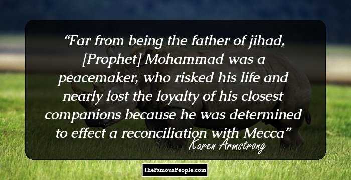 Far from being the father of jihad, [Prophet] Mohammad was a peacemaker, who risked his life and nearly lost the loyalty of his closest companions because he was determined to effect a reconciliation with Mecca
