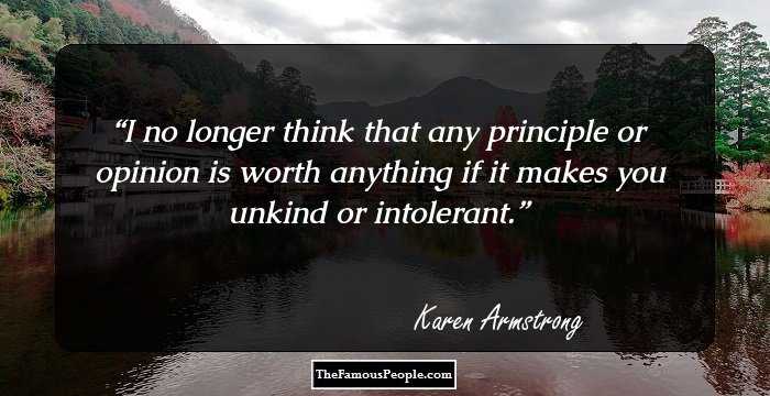 I no longer think that any principle or opinion is worth anything if it makes you unkind or intolerant.