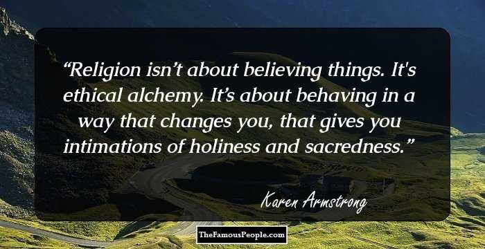 Religion isn’t about believing things. It's ethical alchemy. It’s about behaving in a way that changes you, that gives you intimations of holiness and sacredness.