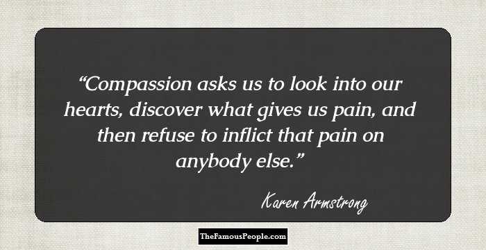 Compassion asks us to look into our hearts, discover what gives us pain, and then refuse to inflict that pain on anybody else.