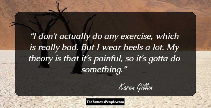 I don't actually do any exercise, which is really bad. But I wear heels a lot. My theory is that it's painful, so it's gotta do something.