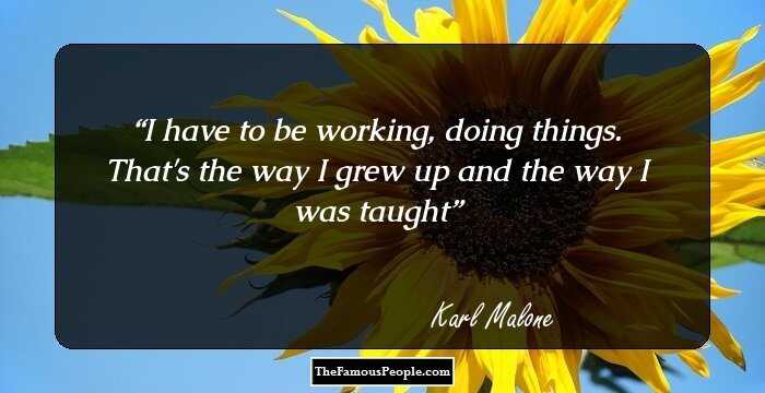 I have to be working, doing things. That's the way I grew up and the way I was taught