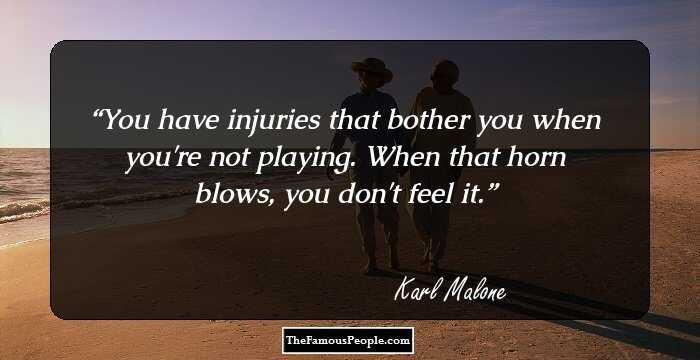 You have injuries that bother you when you're not playing. When that horn blows, you don't feel it.