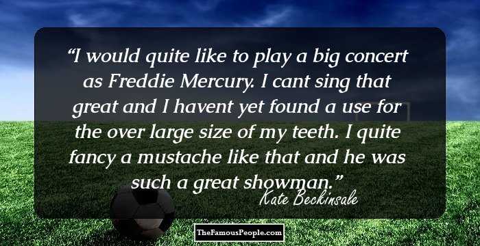 I would quite like to play a big concert as Freddie Mercury. I cant sing that great and I havent yet found a use for the over large size of my teeth. I quite fancy a mustache like that and he was such a great showman.