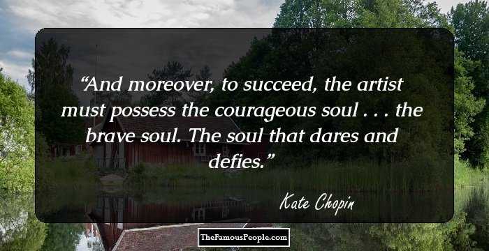 And moreover, to succeed, the artist must possess the courageous soul . . . the brave soul. The soul that dares and defies.