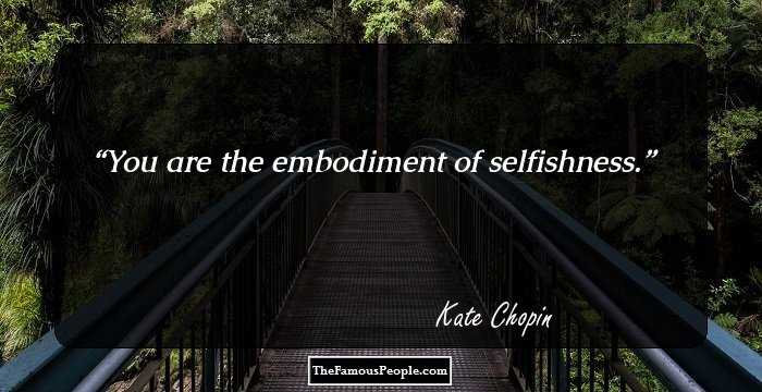 You are the embodiment of selfishness.