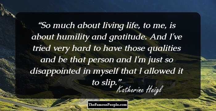 So much about living life, to me, is about humility and gratitude. And I've tried very hard to have those qualities and be that person and I'm just so disappointed in myself that I allowed it to slip.