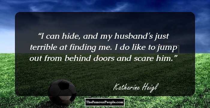I can hide, and my husband's just terrible at finding me. I do like to jump out from behind doors and scare him.