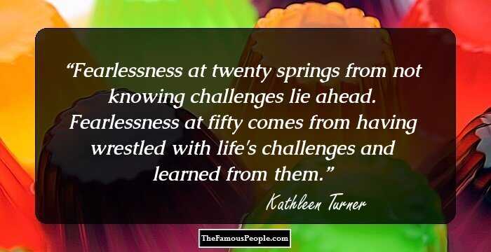 Fearlessness at twenty springs from not knowing challenges lie ahead. Fearlessness at fifty comes from having wrestled with life's challenges and learned from them.