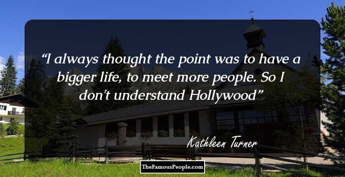 I always thought the point was to have a bigger life, to meet more people. So I don't understand Hollywood