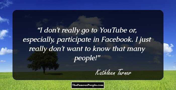 I don't really go to YouTube or, especially, participate in Facebook. I just really don't want to know that many people!