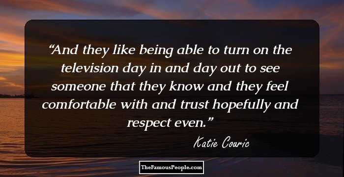 And they like being able to turn on the television day in and day out to see someone that they know and they feel comfortable with and trust hopefully and respect even.
