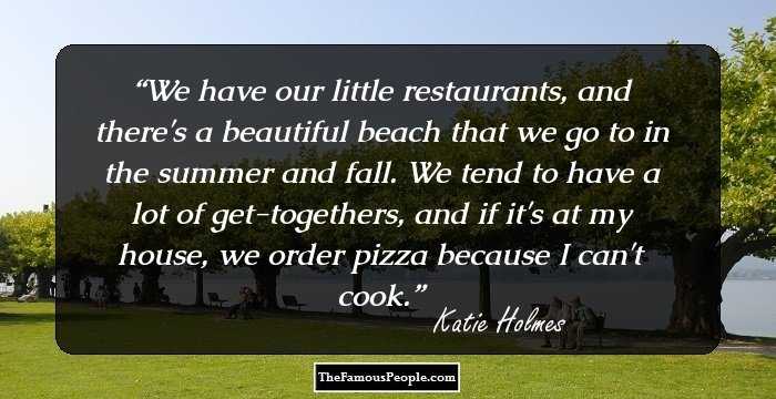 We have our little restaurants, and there's a beautiful beach that we go to in the summer and fall. We tend to have a lot of get-togethers, and if it's at my house, we order pizza because I can't cook.