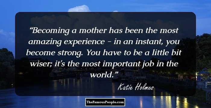 Becoming a mother has been the most amazing experience - in an instant, you become strong. You have to be a little bit wiser; it's the most important job in the world.