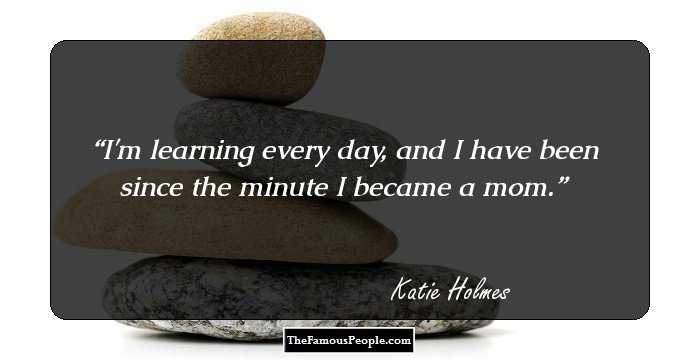 I'm learning every day, and I have been since the minute I became a mom.