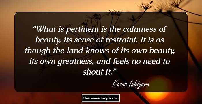 What is pertinent is the calmness of beauty, its sense of restraint. It is as though the land knows of its own beauty, its own greatness, and feels no need to shout it.