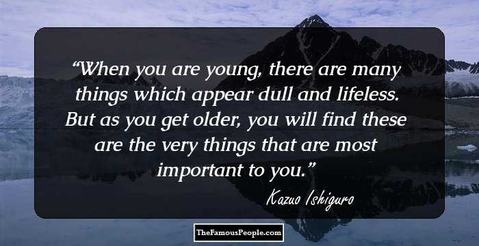 When you are young, there are many things which appear dull and lifeless. But as you get older, you will find these are the very things that are most important to you.