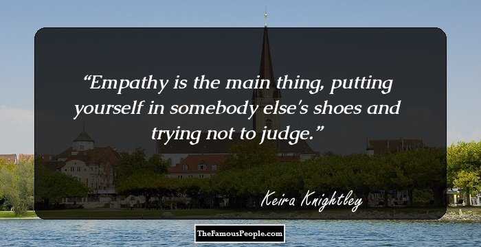 Empathy is the main thing, putting yourself in somebody else's shoes and trying not to judge.