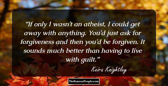 If only I wasn't an atheist, I could get away with anything. You'd just ask for forgiveness and then you'd be forgiven. It sounds much better than having to live with guilt.