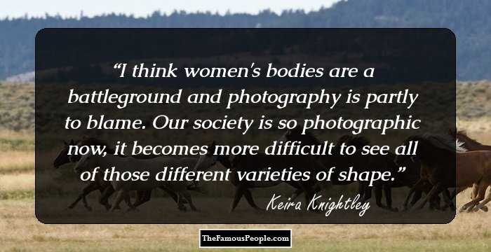 I think women's bodies are a battleground and photography is partly to blame. Our society is so photographic now, it becomes more difficult to see all of those different varieties of shape.