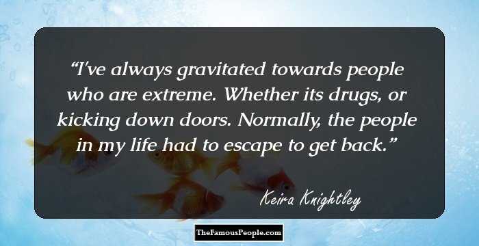I've always gravitated towards people who are extreme. Whether its drugs, or kicking down doors. Normally, the people in my life had to escape to get back.