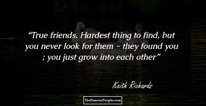 True friends. Hardest thing to find, but you never look for them - they found you ; you just grow into each other