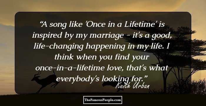 A song like 'Once in a Lifetime' is inspired by my marriage - it's a good, life-changing happening in my life. I think when you find your once-in-a-lifetime love, that's what everybody's looking for.