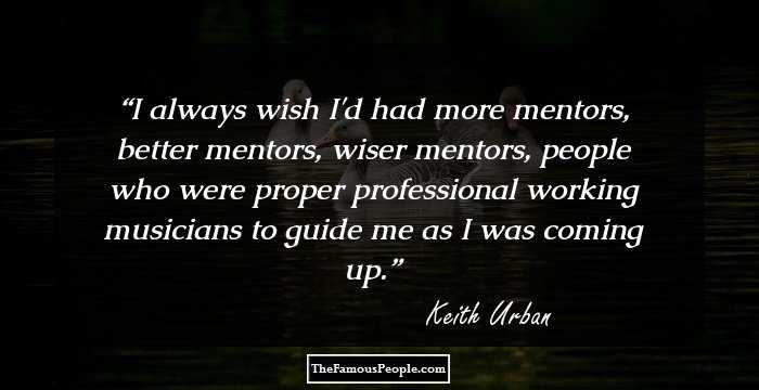 I always wish I'd had more mentors, better mentors, wiser mentors, people who were proper professional working musicians to guide me as I was coming up.