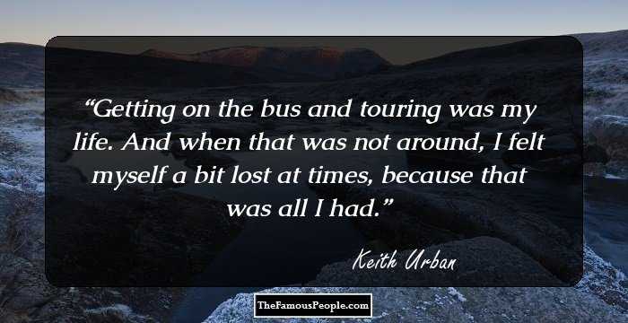 Getting on the bus and touring was my life. And when that was not around, I felt myself a bit lost at times, because that was all I had.