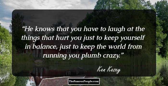 He knows that you have to laugh at the things that hurt you just to keep yourself in balance, just to keep the world from running you plumb crazy.