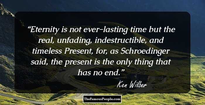 Eternity is not ever-lasting time but the real, unfading, indestructible, and timeless Present, for, as Schroedinger said, the present is the only thing that has no end.