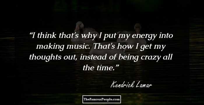 I think that's why I put my energy into making music. That's how I get my thoughts out, instead of being crazy all the time.