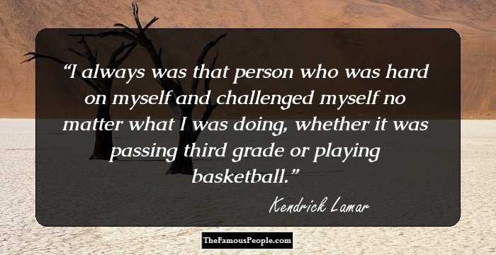 I always was that person who was hard on myself and challenged myself no matter what I was doing, whether it was passing third grade or playing basketball.