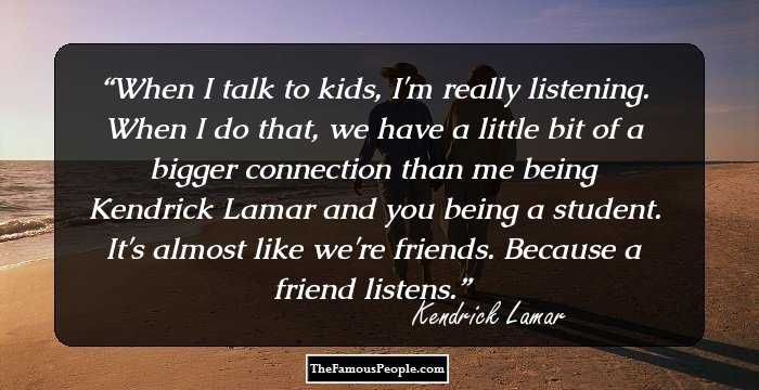 When I talk to kids, I'm really listening. When I do that, we have a little bit of a bigger connection than me being Kendrick Lamar and you being a student. It's almost like we're friends. Because a friend listens.