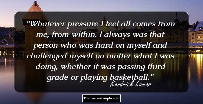 Whatever pressure I feel all comes from me, from within. I always was that person who was hard on myself and challenged myself no matter what I was doing, whether it was passing third grade or playing basketball.