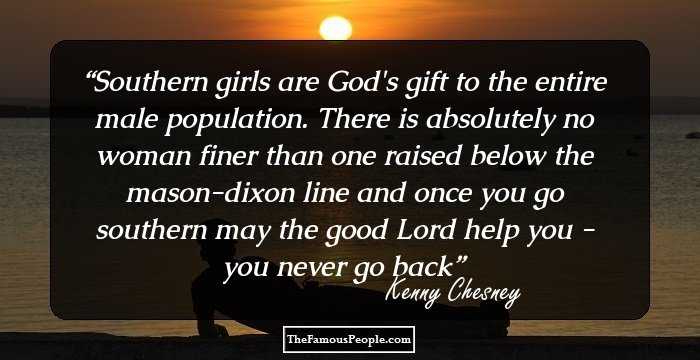 Southern girls are God's gift to the entire male population. There is absolutely no woman finer than one raised below the mason-dixon line and once you go southern may the good Lord help you - you never go back