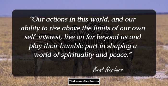 Our actions in this world, and our ability to rise above the limits of our own self-interest, live on far beyond us and play their humble part in shaping a world of spirituality and peace.