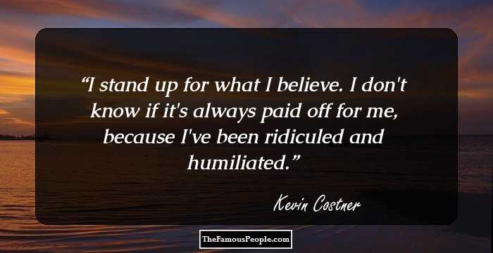I stand up for what I believe. I don't know if it's always paid off for me, because I've been ridiculed and humiliated.