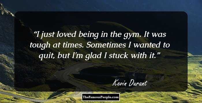 I just loved being in the gym. It was tough at times. Sometimes I wanted to quit, but I'm glad I stuck with it.