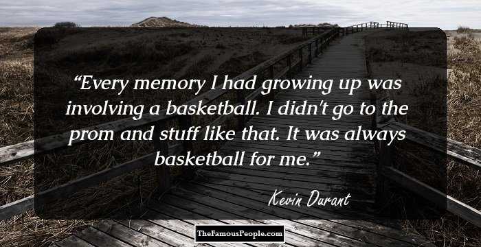 Every memory I had growing up was involving a basketball. I didn't go to the prom and stuff like that. It was always basketball for me.