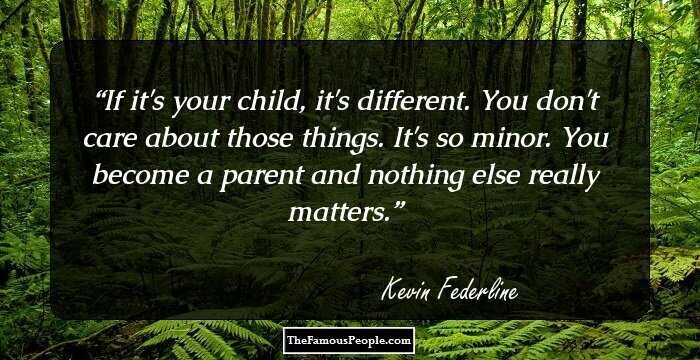 If it's your child, it's different. You don't care about those things. It's so minor. You become a parent and nothing else really matters.