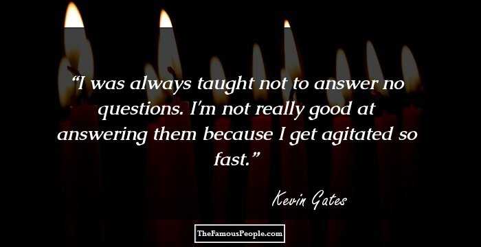 I was always taught not to answer no questions. I'm not really good at answering them because I get agitated so fast.