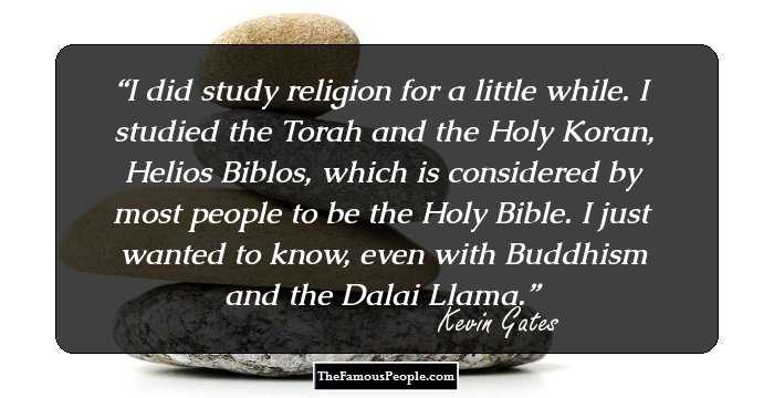 I did study religion for a little while. I studied the Torah and the Holy Koran, Helios Biblos, which is considered by most people to be the Holy Bible. I just wanted to know, even with Buddhism and the Dalai Llama.