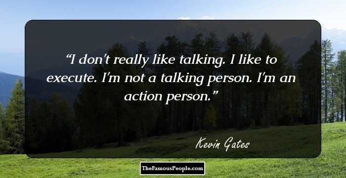I don't really like talking. I like to execute. I'm not a talking person. I'm an action person.
