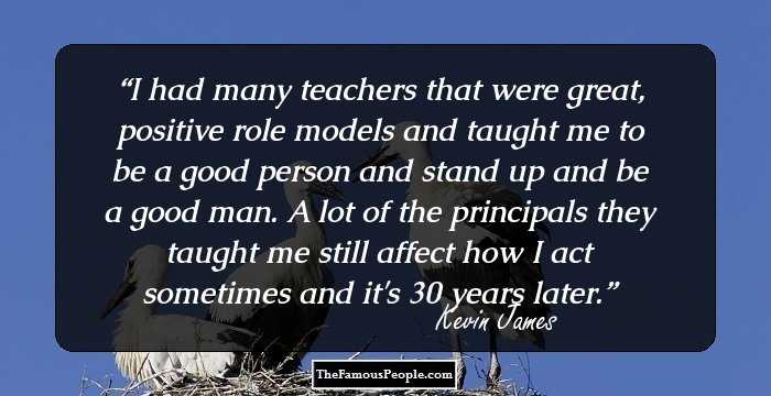I had many teachers that were great, positive role models and taught me to be a good person and stand up and be a good man. A lot of the principals they taught me still affect how I act sometimes and it's 30 years later.
