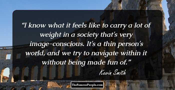 I know what it feels like to carry a lot of weight in a society that's very image-conscious. It's a thin person's world, and we try to navigate within it without being made fun of.